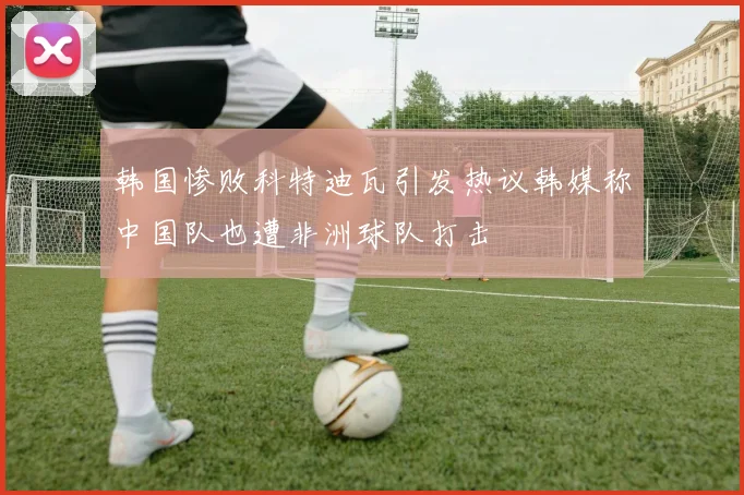 韩国惨败科特迪瓦引发热议韩媒称中国队也遭非洲球队打击