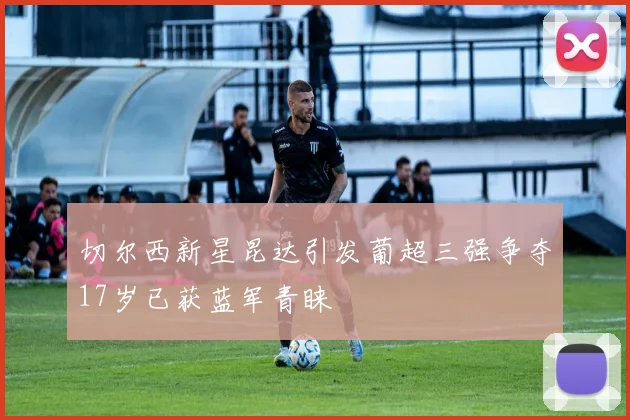 切尔西新星昆达引发葡超三强争夺17岁已获蓝军青睐
