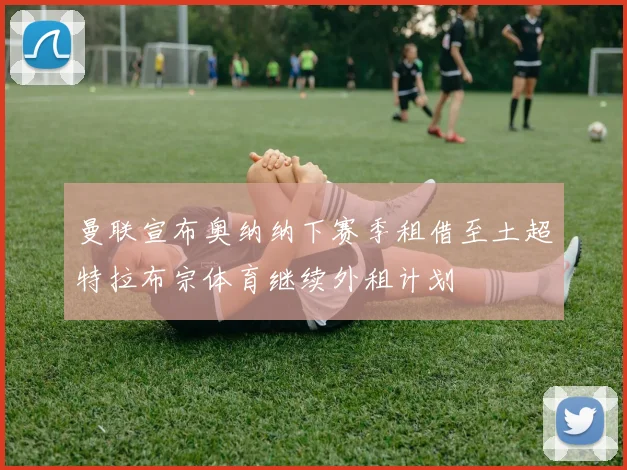 曼联宣布奥纳纳下赛季租借至土超特拉布宗体育继续外租计划