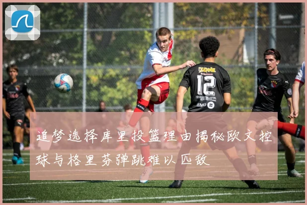 追梦选择库里投篮理由揭秘欧文控球与格里芬弹跳难以匹敌