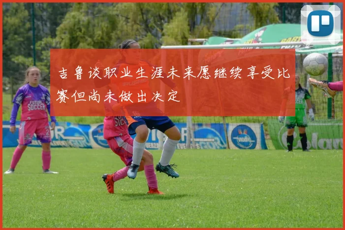 吉鲁谈职业生涯未来愿继续享受比赛但尚未做出决定