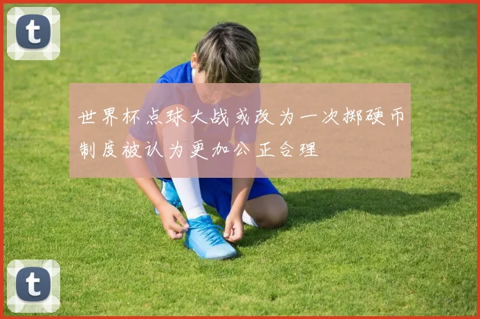 世界杯点球大战或改为一次掷硬币制度被认为更加公正合理