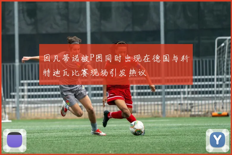 因凡蒂诺被P图同时出现在德国与科特迪瓦比赛现场引发热议