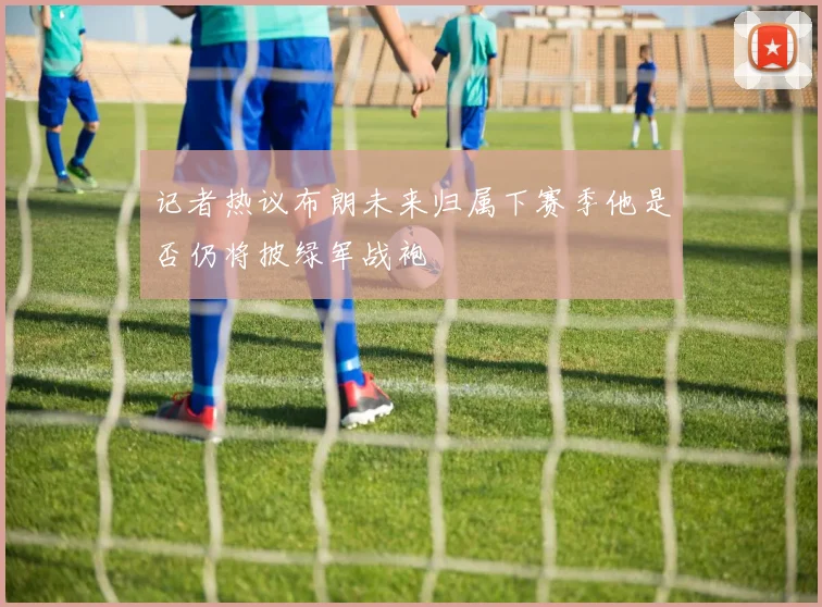 记者热议布朗未来归属下赛季他是否仍将披绿军战袍