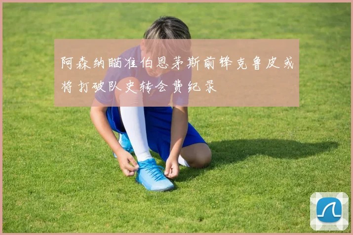 阿森纳瞄准伯恩茅斯前锋克鲁皮或将打破队史转会费纪录