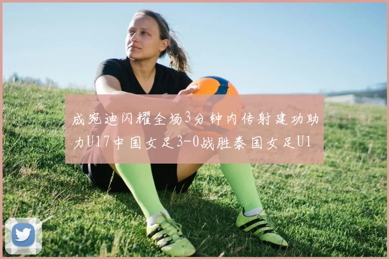 成宛迪闪耀全场3分钟内传射建功助力U17中国女足3-0战胜泰国女足U17