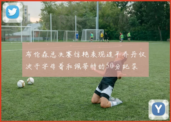 布伦森总决赛惊艳表现追平乔丹仅次于字母哥和佩蒂特的50分纪录