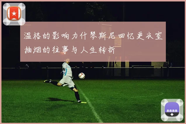 温格的影响力什琴斯尼回忆更衣室抽烟的往事与人生转折