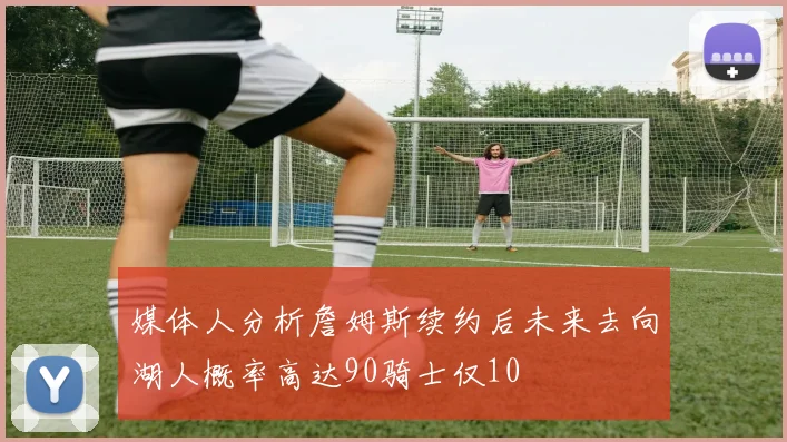 媒体人分析詹姆斯续约后未来去向湖人概率高达90骑士仅10