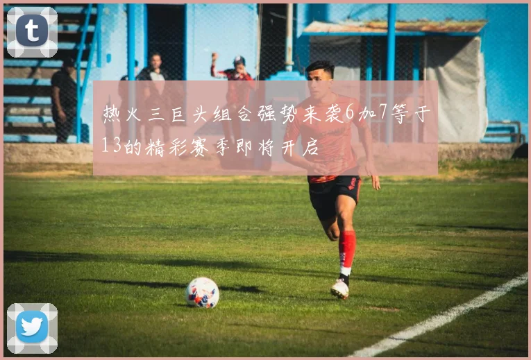 热火三巨头组合强势来袭6加7等于13的精彩赛季即将开启
