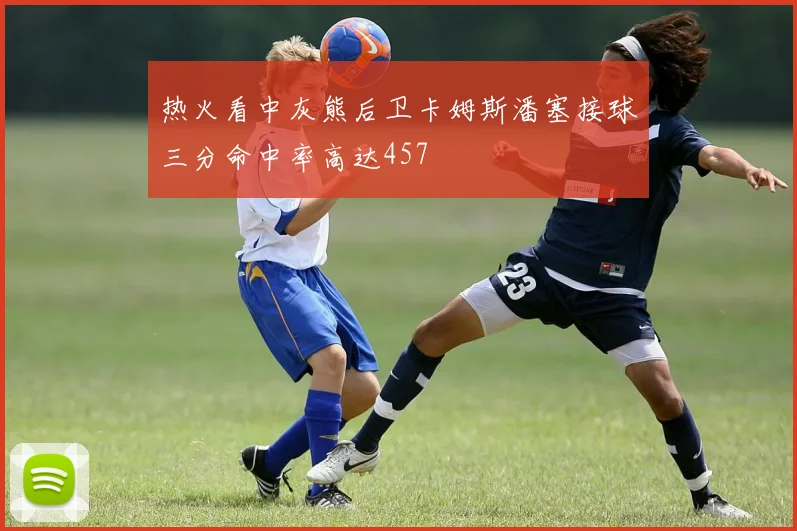 热火看中灰熊后卫卡姆斯潘塞接球三分命中率高达457