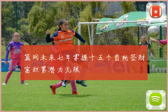 篮网未来七年掌握十五个首轮签财富积累潜力无限