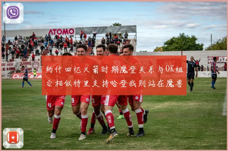 约什回忆火箭时期魔登关系与OK组合相似特里支持哈登我则站在魔兽一边
