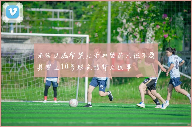 老哈达威希望儿子加盟热火但不愿其穿上10号球衣的背后故事