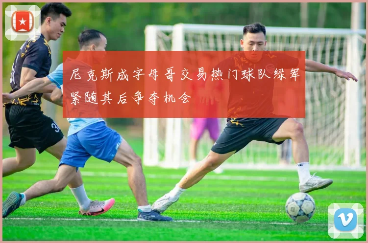 尼克斯成字母哥交易热门球队绿军紧随其后争夺机会