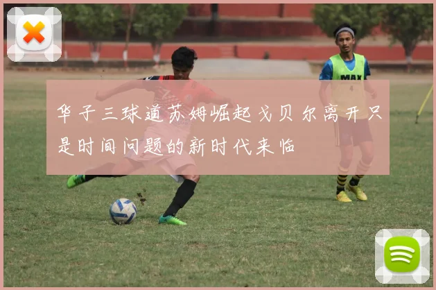 华子三球道苏姆崛起戈贝尔离开只是时间问题的新时代来临