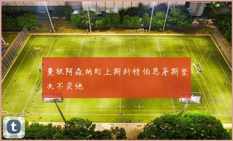 曼联阿森纳盯上斯科特伯恩茅斯坚决不卖他