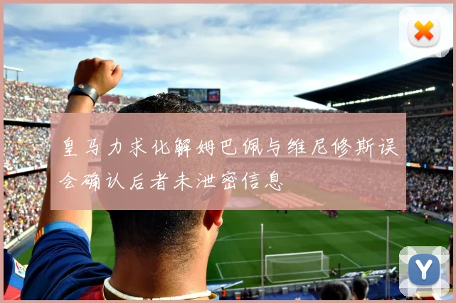 皇马力求化解姆巴佩与维尼修斯误会确认后者未泄密信息