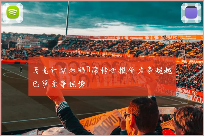 马竞计划加码B席转会报价力争超越巴萨竞争优势