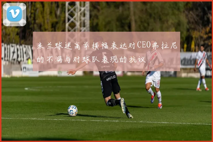 米兰球迷高举横幅表达对CEO弗拉尼的不满与对球队表现的抗议