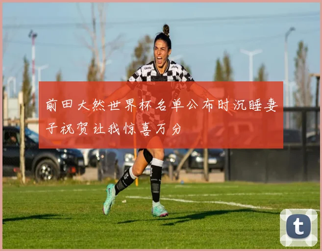 前田大然世界杯名单公布时沉睡妻子祝贺让我惊喜万分