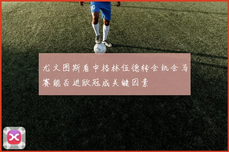 尤文图斯看中格林伍德转会机会马赛能否进欧冠成关键因素