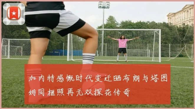 加内特感慨时代变迁晒布朗与塔图姆同框照再无双探花传奇