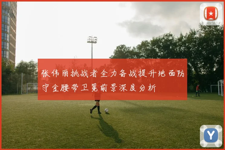 张伟丽挑战者全力备战提升地面防守金腰带卫冕前景深度分析