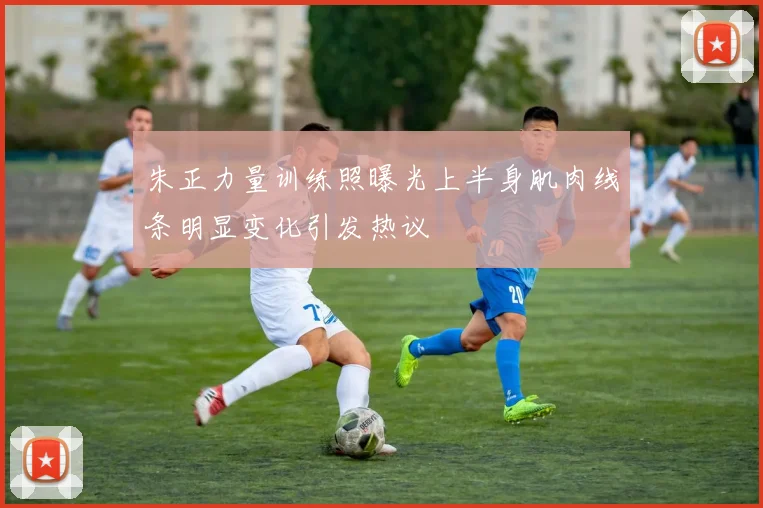 朱正力量训练照曝光上半身肌肉线条明显变化引发热议