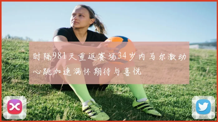 时隔981天重返赛场34岁内马尔激动心跳加速满怀期待与喜悦