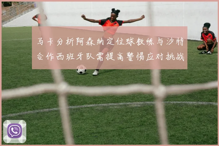 马卡分析阿森纳定位球教练与沙特合作西班牙队需提高警惕应对挑战